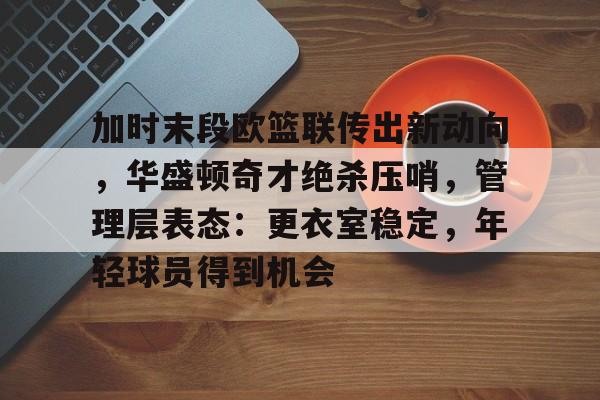 贝博官网 -加时末段欧篮联传出新动向，华盛顿奇才绝杀压哨，管理层表态：更衣室稳定，年轻球员得到机会的简单介绍